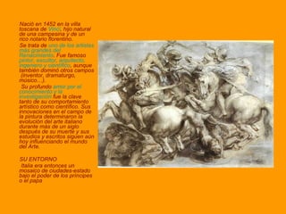 Nació en 1452 en la villa toscana de  Vinci , hijo natural de una campesina y de un rico notario florentino. Se trata de  uno de los artistas más grandes del Renacimiento . Fue famoso  pintor, escultor, arquitecto, ingeniero y científico , aunque también dominó otros campos  (inventor, dramaturgo, músico…).  Su profundo  amor por el conocimiento y la investigación  fue la clave tanto de su comportamiento artístico como científico. Sus innovaciones en el campo de la pintura determinaron la evolución del arte italiano durante más de un siglo después de su muerte y sus estudios y escritos siguen aún hoy influenciando el mundo del Arte.   SU ENTORNO  Italia era entonces un mosaico de ciudades-estado bajo el poder de los príncipes o el papa 