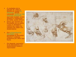A mediados de la década de 1460 su familia se instaló  en Florencia , donde Leonardo  recibió la más exquisita educación  que esta ciudad, centro artístico e intelectual de Italia, podía ofrecer.  Dicen que heredo las facultades de su padre y que su fantasía e interés por todos los campos del saber era desbordante. Sus  extraordinarias facultades  y su genialidad le permitían resolver cualquier problema por difícil que fuera. Era elegante, persuasivo en la conversación y un extraordinario músico e improvisador  