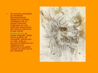 Su enorme curiosidad se manifestó tempranamente, dibujando animales mitológicos de su propia invención, inspirados en una profunda observación del entorno natural en el que creció.  Giorgio Vasari , su primer biógrafo, relata cómo el genio de Leonardo, siendo aún un niño, creó un escudo de Medusa con dragones que aterrorizó a su padre cuando se topó con él por sorpresa. 