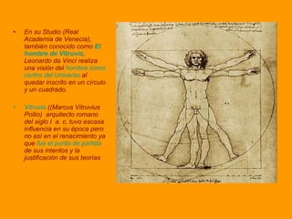 En su Studio (Real Academia de Venecia), también conocido como   El hombre de Vitruvio , Leonardo da Vinci realiza una visión del  hombre como centro del Universo  al quedar inscrito en un círculo y un cuadrado.  Vitruvio  ((Marcus Vitruvius Pollio)  arquitecto romano del siglo I  a. c,   tuvo escasa influencia en su época pero no así en el renacimiento ya que  fue el punto de partida  de sus intentos y la justificación de sus teorías 