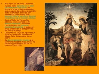 Al cumplir los 14 años, Leonardo  ingresa como  aprendiz en el taller de Andrea del Verrocchio , en donde, a lo largo de los seis años que el gremio de pintores prescribía como instrucción antes de ser reconocido como artista libre,  aprendió pintura, escultura, técnicas y mecánicas de la creación artística.  Junto al taller de Verrocchio, además, se encontraba el de  Antonio Pollaiuollo , en donde Leonardo hizo sus  primeros estudios de anatomía  y, quizá, se inició también en el conocimiento del latín y el griego. Leonardo era un joven agraciado y vigoroso que había heredado la fuerza física de la estirpe de su padre. Su  gran imaginación creativa  y la temprana maestría de su pincel, no tardaron en superar a las de su maestro Verrocchio.  