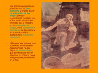 Las grandes obras de su juventud son un  San Jerónimo  y el gran panel  La adoración de los Magos  (ambos inconclusos), notables por el innovador dinamismo otorgado por la maestría en los  contrastes de rasgos , en la  composición geométrica  de la escena y en el extraordinario manejo de la  técnica del claroscuro. Utiliza por vez primera una novedosa técnica recién llegada de los Países Bajos:  la pintura al óleo , que permitía una mayor blandura en el trazo y una más profunda penetración en la tela . 