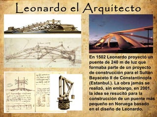 Leonardo el Arquitecto En 1502 Leonardo proyectó un puente de 240 m de luz que formaba parte de un proyecto de construcción para el Sultán Bayaceto II de Constantinopla  (Estanbul.) . La obra jamás se realizó, sin embargo, en 2001, la idea se resucitó para la construcción de un puente más pequeño en Noruega basado en el diseño de Leonardo. 