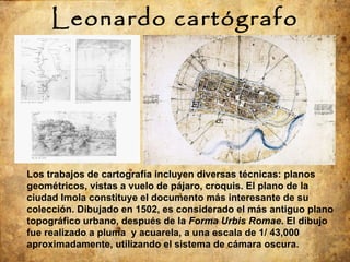Leonardo cartógrafo Los trabajos de cartografía incluyen diversas técnicas: planos geométricos, vistas a vuelo de pájaro, croquis. El plano de la ciudad Imola constituye el documento más interesante de su colección. Dibujado en 1502, es considerado el más antiguo plano topográfico urbano, después de la  Forma Urbis Romae . El dibujo fue realizado a pluma  y acuarela, a una escala de 1/ 43,000 aproximadamente, utilizando el sistema de cámara oscura. 