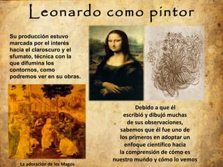 Leonardo como pintor Debido a que él escribió y dibujó muchas de sus observaciones, sabemos que él fue uno de los primeros en adoptar un enfoque científico hacia la comprensión de cómo es nuestro mundo y cómo lo vemos La adoración de los Magos Su producción estuvo marcada por el interés hacia el claroscuro y el sfumato, técnica con la que difumina los contornos, como podremos ver en su obras. 