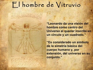 El hombre de Vitruvio “ Leonardo da una visión del hombre como centro del Universo al quedar inscrito en un círculo y un cuadrado.” “ Es considerado un símbolo de la simetría básica del cuerpo humano y, por extensión, del universo en su conjunto.” 
