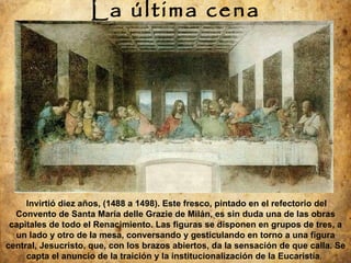 La última cena Invirtió diez años, (1488 a 1498). Este fresco, pintado en el refectorio del Convento de Santa María delle Grazie de Milán, es sin duda una de las obras capitales de todo el Renacimiento. Las figuras se disponen en grupos de tres, a un lado y otro de la mesa, conversando y gesticulando en torno a una figura central, Jesucristo, que, con los brazos abiertos, da la sensación de que calla. Se capta el anuncio de la traición y la institucionalización de la Eucaristía .    