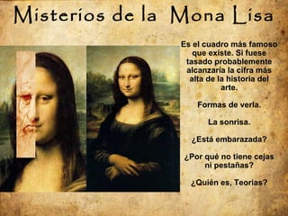 Misterios de la  Mona Lisa Es el cuadro más famoso que existe. Si fuese tasado probablemente alcanzaría la cifra más alta de la historia del arte. Formas de verla. La sonrisa. ¿Está embarazada? ¿Por qué no tiene cejas ni pestañas? ¿Quién es, Teorias? 