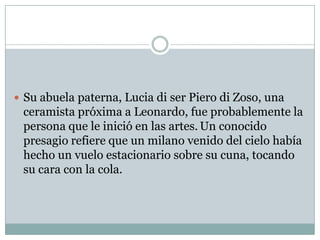 Su abuela paterna, Lucia di ser Piero di Zoso, una ceramista próxima a Leonardo, fue probablemente la persona que le inició en las artes.Un conocido presagio refiere que un milano venido del cielo había hecho un vuelo estacionario sobre su cuna, tocando su cara con la cola.
