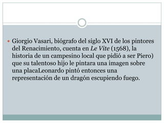 Giorgio Vasari, biógrafo del siglo XVI de los pintores del Renacimiento, cuenta en Le Vite (1568), la historia de un campesino local que pidió a ser Piero) que su talentoso hijo le pintara una imagen sobre una placaLeonardo pintó entonces una representación de un dragón escupiendo fuego.