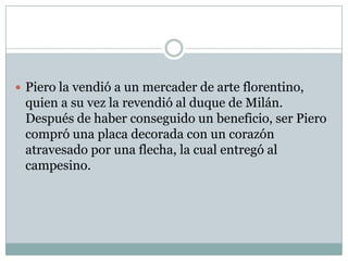 Piero la vendió a un mercader de arte florentino, quien a su vez la revendió al duque de Milán. Después de haber conseguido un beneficio, ser Piero compró una placa decorada con un corazón atravesado por una flecha, la cual entregó al campesino.