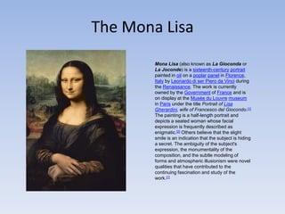 The Mona LisaMona Lisa (also known as La Gioconda or La Joconde) is a sixteenth-centuryportrait painted in oil on a poplarpanel in Florence, Italy by Leonardo di ser Pieroda Vinci during the Renaissance. The work is currently owned by the Government of France and is on display at the Musée du Louvremuseum in Paris under the title Portrait of Lisa Gherardini, wife of Francesco del Giocondo.[1]The painting is a half-length portrait and depicts a seated woman whose facial expression is frequently described as enigmatic.[2] Others believe that the slight smile is an indication that the subject is hiding a secret. The ambiguity of the subject's expression, the monumentality of the composition, and the subtle modeling of forms and atmospheric illusionism were novel qualities that have contributed to the continuing fascination and study of the work.[1]