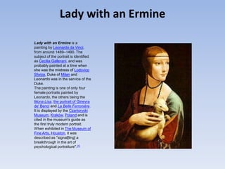 Lady with an ErmineLady with an Ermine is a painting by Leonardo da Vinci, from around 1489–1490. The subject of the portrait is identified as Cecilia Gallerani, and was probably painted at a time when she was the mistress of Lodovico Sforza, Duke of Milan and Leonardo was in the service of the Duke.The painting is one of only four female portraits painted by Leonardo, the others being the Mona Lisa, the portrait of Ginevra de' Benci and La Belle Ferronière. It is displayed by the Czartoryski Museum, Kraków, Poland and is cited in the museum's guide as the first truly modern portrait. When exhibited in The Museum of Fine Arts, Houston, it was described as "signal[ling] a breakthrough in the art of psychological portraiture".[1]