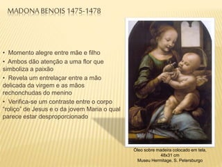 MADONA BENOIS 1475-1478
• Momento alegre entre mãe e filho
• Ambos dão atenção a uma flor que
simboliza a paixão
• Revela um entrelaçar entre a mão
delicada da virgem e as mãos
rechonchudas do menino
• Verifica-se um contraste entre o corpo
“roliço” de Jesus e o da jovem Maria o qual
parece estar desproporcionado
Óleo sobre madeira colocado em tela,
48x31 cm
Museu Hermitage, S. Petersburgo
 