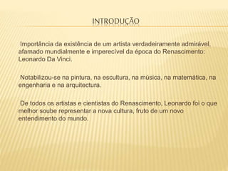 INTRODUÇÃO
Importância da existência de um artista verdadeiramente admirável,
afamado mundialmente e imperecível da época do Renascimento:
Leonardo Da Vinci.
Notabilizou-se na pintura, na escultura, na música, na matemática, na
engenharia e na arquitectura.
De todos os artistas e cientistas do Renascimento, Leonardo foi o que
melhor soube representar a nova cultura, fruto de um novo
entendimento do mundo.
 