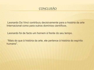 CONCLUSÃO
Leonardo Da Vinci contribuiu decisivamente para a história da arte
Internacional como para outros domínios científicos.
Leonardo foi de facto um homem à frente do seu tempo.
“Mais do que à história da arte, ele pertence à história do espírito
humano”.
 