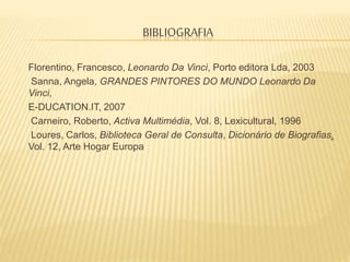 BIBLIOGRAFIA
Florentino, Francesco, Leonardo Da Vinci, Porto editora Lda, 2003
Sanna, Angela, GRANDES PINTORES DO MUNDO Leonardo Da
Vinci,
E-DUCATION.IT, 2007
Carneiro, Roberto, Activa Multimédia, Vol. 8, Lexicultural, 1996
Loures, Carlos, Biblioteca Geral de Consulta, Dicionário de Biografias,
Vol. 12, Arte Hogar Europa
 