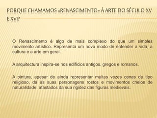 PORQUECHAMAMOS «RENASCIMENTO» Á ARTE DO SÉCULO XV
E XVI?
O Renascimento é algo de mais complexo do que um simples
movimento artístico. Representa um novo modo de entender a vida, a
cultura e a arte em geral.
A arquitectura inspira-se nos edifícios antigos, gregos e romanos.
A pintura, apesar de ainda representar muitas vezes cenas de tipo
religioso, dá às suas personagens rostos e movimentos cheios de
naturalidade, afastados da sua rigidez das figuras medievais.
 