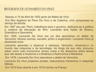 BIOGRAFIA DE LEONARDO DA VINCI
Nasceu a 15 de Abril de 1452 perto da Aldeia de Vinci
Era filho ilegítimo de Piero Da Vinci e de Caterina, uma camponesa ao
serviço da família.
Em 1467 seu pai, Piero, trabalhava para o governo, dedicava-se à política
e cuidava da educação do filho. Leonardo teve lições de Música,
Gramática e Geometria.
Em 1469, Leonardo Da Vinci era um dos aprendizes no atelier de
Verrochio, famoso ourives, escultor, pintor e engenheiro. Leonardo tinha já
dezassete anos.
Leonardo aprendeu a observar a natureza, Verrochio, introduziu-o no
mundo das máquinas e da tecnologia. Ao longo da sua vida, procurou
saber como tudo funcionava; tomou notas e fez desenhos sobre temas
que vão desde a Anatomia e a Botânica à Astronomia e Mecânica.
Em 1476, Leonardo Da Vinci abandona o atelier de Verrochio.
Leonardo Da Vinci projectou pontes, instrumentos hidráulicos e máquinas
bélicas.
Em 1515 ficou doente e em 1519 morreu na França
 