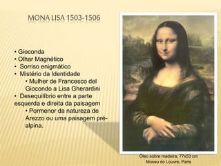 MONA LISA 1503-1506
Óleo sobre madeira, 77x53 cm
Museu do Louvre, Paris
• Gioconda
• Olhar Magnético
• Sorriso enigmático
• Mistério da Identidade
• Mulher de Francesco del
Giocondo a Lisa Gherardini
• Desequilíbrio entre a parte
esquerda e direita da paisagem
• Pormenor da natureza de
Arezzo ou uma paisagem pré-
alpina.
 