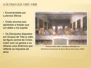 A ÚLTIMA CEIA 1495-1498
Pintura mural. Óleo e têmpera, 460x880 cm
Refeitório do Convento de Santa Maria delle Grazie, Milão
• Encomendada por
Ludovico Sforza
• Cristo anuncia aos
apóstolos a traição que
um deles o irá sujeitar
• Os Discípulos dispostos
em Grupos de Três á volta
da figura central de Cristo,
criam com os gestos e os
olhares uma dinâmica que
reflecte os impulsos da
alma
 