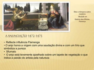 A ANUNCIAÇÃO 1472-1475
• Reflecte influência Flamenga
• O anjo honra a virgem com uma saudação divina e com um lírio que
simboliza a pureza
• Sfumato
• O anjo está levemente ajoelhado sobre um tapete de vegetação o que
indica a paixão do artista pela natureza
Óleo e têmpera sobre
madeira
78x218 cm
Galeria dos Ofícios,
Florença
 