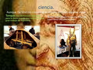 ciencia.Aunque Da Vinci no creo ningún invento anticipo algunas cosas Tanque: fue demasiado avanzado para la época puesto que requería de un gran trabajo de ingenieríaBuzo: este invento empleaba cañas de junco como vía para respirar