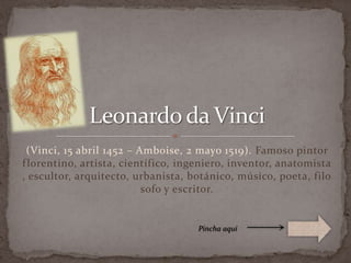 (Vinci, 15 abril 1452 – Amboise, 2 mayo 1519). Famoso pintor florentino, artista, científico, ingeniero, inventor, anatomista, escultor, arquitecto, urbanista, botánico, músico, poeta, filosofo y escritor. Leonardo da Vinci Pincha aquí 