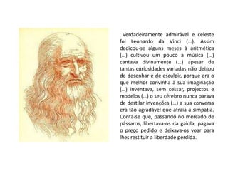   Verdadeiramente admirável e celeste foi Leonardo da Vinci (…). Assim dedicou-se alguns meses à aritmética (…) cultivou um pouco a música (…) cantava divinamente (…) apesar de tantas curiosidades variadas não deixou de desenhar e de esculpir, porque era o que melhor convinha à sua imaginação (…) inventava, sem cessar, projectos e modelos (…) o seu cérebro nunca parava de destilar invenções (…) a sua conversa era tão agradável que atraía a simpatia.   Conta-se que, passando no mercado de pássaros, libertava-os da gaiola, pagava o preço pedido e deixava-os voar para lhes restituir a liberdade perdida.