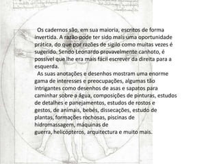   Os cadernos são, em sua maioria, escritos de forma invertida. A razão pode ter sido mais uma oportunidade prática, do que por razões de sigilo como muitas vezes é sugerido. Sendo Leonardo provavelmente canhoto, é possível que lhe era mais fácil escrever da direita para a esquerda.  As suas anotações e desenhos mostram uma enorme gama de interesses e preocupações, algumas tão intrigantes como desenhos de asas e sapatos para caminhar sobre a água, composições de pinturas, estudos de detalhes e panejamentos, estudos de rostos e gestos, de animais, bebés, dissecações, estudo de plantas, formações rochosas, piscinas de hidromassagem, máquinas de guerra, helicópteros, arquitectura e muito mais.