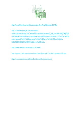 http://es.wikipedia.org/wiki/Leonardo_da_Vinci#Biograf.C3.ADa


http://translate.google.com/translate?
hl=es&sl=en&u=http://en.wikipedia.org/wiki/Leonardo_da_Vinci&ei=iIKjTfKjK4jZ
0QGlofH4CQ&sa=X&oi=translate&ct=result&resnum=2&ved=0CDYQ7gEwAQ&
prev=/search%3Fq%3Dleonardo%2Bda%2Bvinci%26hl%3Des%26biw
%3D1280%26bih%3D933%26prmd%3Divnsu


http://www.epdlp.com/pintor.php?id=402


http://centros5.pntic.mec.es/ies.victoria.kent/Rincon-C/Cie-Hist/Leonardo/vida.htm


http://www.artelatino.com/QuienFue/Leonardo/Leonardo.asp
 