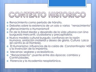 CONTEXTO HISTORICO Renacimiento como período de tránsito.Debates sobre la existencia de un solo o varios  “renacimiento”.¿Renacimiento o Humanismo?Fin de la Edad Media y desarrollo de la vida urbana con Una burguesía mercantil, ciudadana y precapitalista. Nuevo modelo cultural burgués: confianza en la razón  Humana, ambición material y deseo de gloria. Cultura  Laica (el centro es el Hombre). El Humanismo: influencias de la caída de  Constantinopla 1453 y la invención de la imprenta.  Mecenas: seglares y eclesiásticos. “Renacimiento”: puente entre dos épocas; cambios y Continuidades.  Florencia y la Academia neoplatónica.