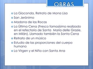 OBRASLa Gioconda, Retrato de Mona LisaSan JerónimoMadona de las RocasLa Última Cena (Fresco famosísimo realizado en el refectorio de Santa  María delle Grazie, en Milán). Llamado también la Santa CenaRetrato de un músicoEstudio de las proporciones del cuerpo humanoLa Virgen y el Niño con Santa Ana