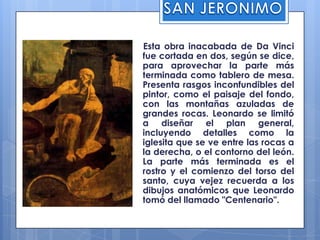 SAN JERONIMO    Esta obra inacabada de Da Vinci fue cortada en dos, según se dice, para aprovechar la parte más terminada como tablero de mesa. Presenta rasgos inconfundibles del pintor, como el paisaje del fondo, con las montañas azuladas de grandes rocas. Leonardo se limitó a diseñar el plan general, incluyendo detalles como la iglesita que se ve entre las rocas a la derecha, o el contorno del león. La parte más terminada es el rostro y el comienzo del torso del santo, cuya vejez recuerda a los dibujos anatómicos que Leonardo tomó del llamado "Centenario".