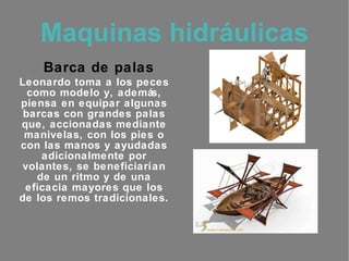 Maquinas hidráulicas :   Barca de palas Leonardo toma a los peces como modelo y, además, piensa en equipar algunas barcas con grandes palas que, accionadas mediante manivelas, con los pies o con las manos y ayudadas adicionalmente por volantes, se beneficiarían de un ritmo y de una eficacia mayores que los de los remos tradicionales. 