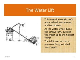 The Water Lift This invention consists of a water wheel, two screws and two towers As the water wheel turns, the screws turn, pushing the water up to the highest tower The tall tower acts as a reservoir for gravity fed water pipes 05/26/11 