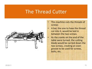 The Thread Cutter This machine cuts the threads of screws  A bar, the one to have the thread cut into it, would be laid in between the two screws.  As the cranks on the end of the table were turned, the cutting blade would be carried down the two screws, creating an even groove to be used for screws, bolts, etc.  05/26/11 