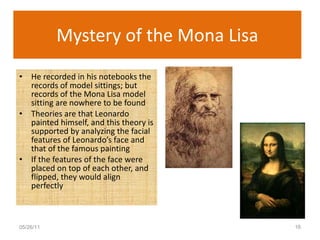 Mystery of the Mona Lisa He recorded in his notebooks the records of model sittings; but records of the Mona Lisa model sitting are nowhere to be found Theories are that Leonardo painted himself, and this theory is supported by analyzing the facial features of Leonardo’s face and that of the famous painting If the features of the face were placed on top of each other, and flipped, they would align perfectly 05/26/11 