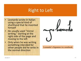 Right to Left Leonardo wrote in Italian using a special kind of shorthand that he invented himself He usually used “mirror writing,” starting at the right side of the page and moving to the left Only when he was writing something intended for other people did he write in the normal direction 05/26/11 Leonardo’s Signature in a notebook 