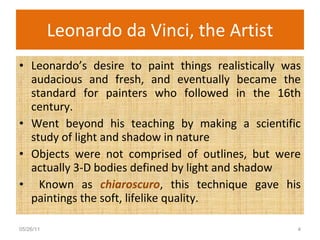 Leonardo da Vinci, the Artist Leonardo’s desire to paint things realistically was audacious and fresh, and eventually became the standard for painters who followed in the 16th century. Went beyond his teaching by making a scientific study of light and shadow in nature Objects were not comprised of outlines, but were actually 3-D bodies defined by light and shadow Known as  chiaroscuro , this technique gave his paintings the soft, lifelike quality. 05/26/11 