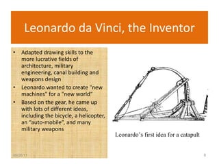 Leonardo da Vinci, the Inventor Adapted drawing skills to the more lucrative fields of architecture, military engineering, canal building and weapons design Leonardo wanted to create "new machines" for a "new world“ Based on the gear, he came up with lots of different ideas, including the bicycle, a helicopter, an “auto-mobile”, and many military weapons 05/26/11 Leonardo’s first idea for a catapult 