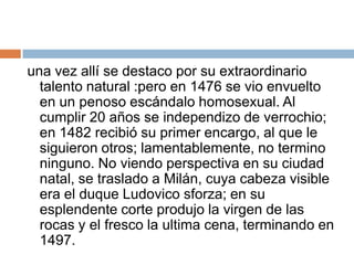 una vez allí se destaco por su extraordinario talento natural :pero en 1476 se vio envuelto en un penoso escándalo homosexual. Al cumplir 20 años se independizo de verrochio; en 1482 recibió su primer encargo, al que le siguieron otros; lamentablemente, no termino ninguno. No viendo perspectiva en su ciudad natal, se traslado a Milán, cuya cabeza visible era el duque Ludovico sforza; en su esplendente corte produjo la virgen de las rocas y el fresco la ultima cena, terminando en 1497.