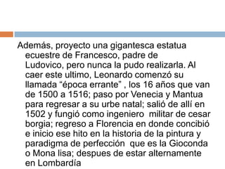 Además, proyecto una gigantesca estatua ecuestre de Francesco, padre de Ludovico, pero nunca la pudo realizarla. Al caer este ultimo, Leonardo comenzó su llamada “época errante” , los 16 años que van de 1500 a 1516; paso por Venecia y Mantua para regresar a su urbe natal; salió de allí en 1502 y fungió como ingeniero  militar de cesar borgia; regreso a Florencia en donde concibió e inicio ese hito en la historia de la pintura y paradigma de perfección  que es la Gioconda o Mona lisa; despues de estar alternamente en Lombardía