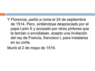 Y Florencia, partió a roma el 24 de septiembre de 1514. Pero, sintiéndose despreciado por el papa León X y acosado por otros pintores que le temían o envidiaban, acepto una invitación del rey de Francia, francisco I, para instalarse en su corte.Murió el 2 de mayo de 1519.