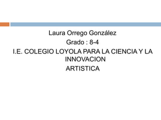 Laura Orrego González Grado : 8-4 I.E. COLEGIO LOYOLA PARA LA CIENCIA Y LA INNOVACION ARTISTICA 