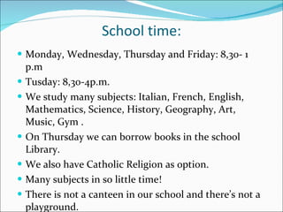 School time: Monday, Wednesday, Thursday and Friday: 8,30- 1 p.m Tusday: 8,30-4p.m. We study many subjects: Italian, French, English, Mathematics, Science, History, Geography, Art, Music, Gym .  On Thursday we can borrow books in the school Library. We also have Catholic Religion as option. Many subjects in so little time!  There is not a canteen in our school and there’s not a playground. 