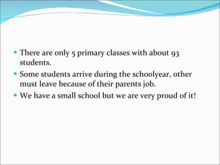 There are only 5 primary classes with about 93 students.  Some students arrive during the schoolyear, other must leave because of their parents job. We have a small school but we are very proud of it! 