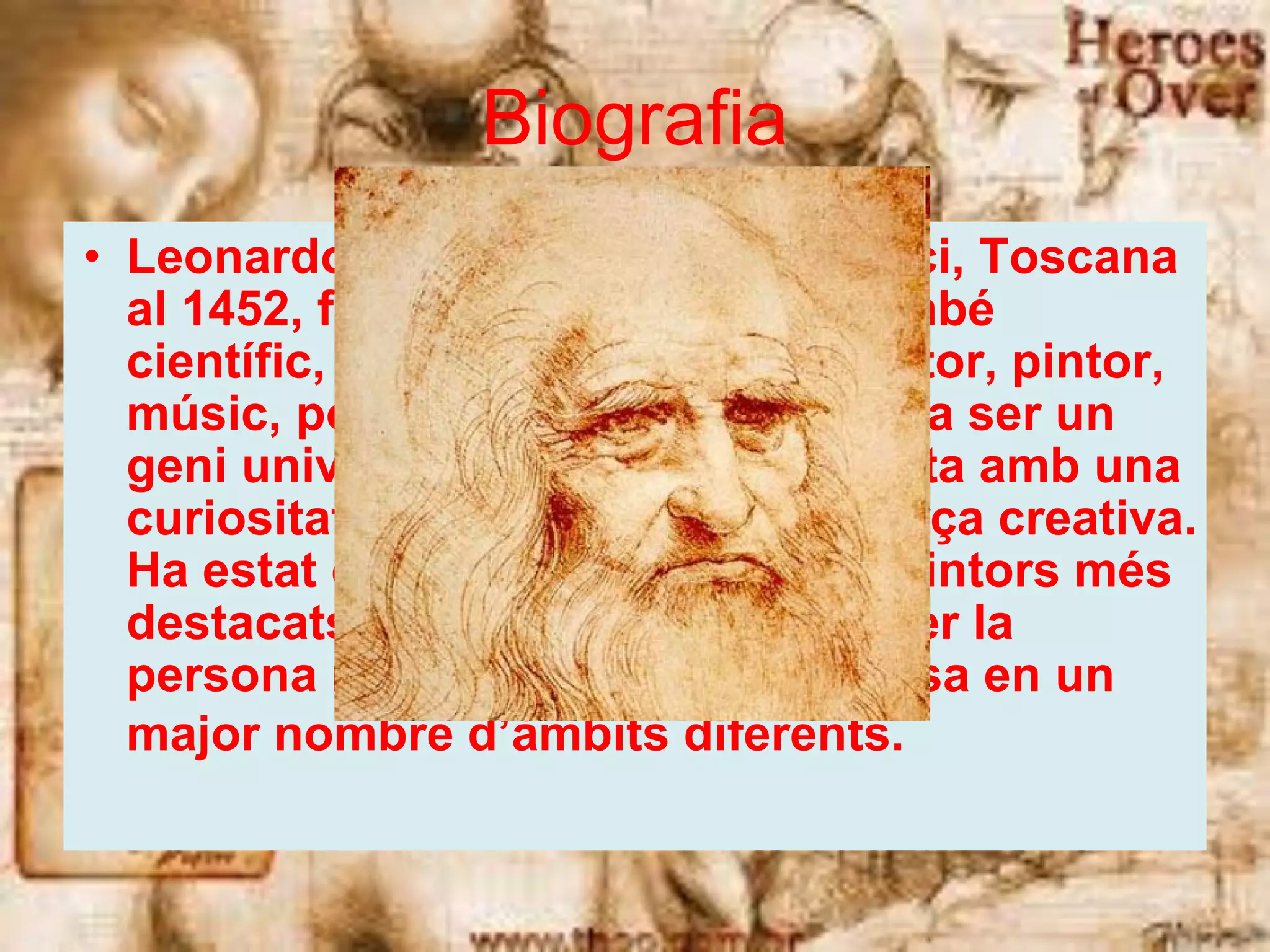 Biografia Leonardo da Vinci va néixer a Vinci, Toscana al 1452, fou un artista florentí i també científic, enginyer, inventor, escultor, pintor, músic, poeta, filòsof, escriptor... Va ser un geni universal, un filòsof humanista amb una curiositat il·limitada, i una gran força creativa. Ha estat considerat com un dels pintors més destacats de tots els temps i potser la persona més polifacètica i talentosa en un major nombre d’àmbits diferents.   