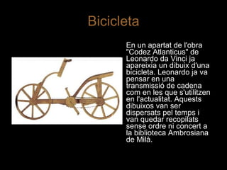Bicicleta En un apartat de l'obra "Codez Atlanticus" de Leonardo da Vinci ja apareixia un dibuix d'una bicicleta. Leonardo ja va pensar en una transmissió de cadena com en les que s'utilitzen en l'actualitat. Aquests dibuixos van ser dispersats pel temps i van quedar recopilats sense ordre ni concert a la biblioteca Ambrosiana de Milà.  