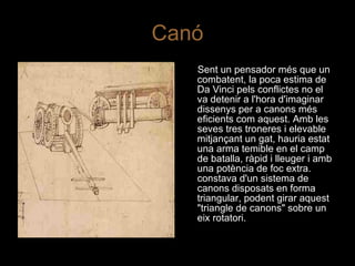 Canó Sent un pensador més que un combatent, la poca estima de Da Vinci pels conflictes no el va detenir a l'hora d'imaginar dissenys per a canons més eficients com aquest. Amb les seves tres troneres i elevable mitjançant un gat, hauria estat una arma temible en el camp de batalla, ràpid i lleuger i amb una potència de foc extra. constava d'un sistema de canons disposats en forma triangular, podent girar aquest "triangle de canons" sobre un eix rotatori. 